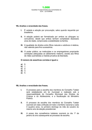 1.000
Questões Fundamentadas e/ou Comentadas do
ECA - Lei 8.069/90
15. Analise a veracidade das frases.
I. É vedada a adoção por procuração, salvo quando requerida por
brasileiros.
II. A adoção poderá ser formalizada por ambos os cônjuges ou
concubinos, desde que ambos tenham completado dezesseis
anos de idade, comprovada a estabilidade na família.
III. A igualdade de direitos entre filhos naturais e adotivos é relativa,
não valendo para fins sucessórios.
IV. O poder público, as instituições e os empregadores propiciarão
condições adequadas ao aleitamento materno, exceto aos filhos
de mães submetidas a medida privativa de liberdade.
O número de assertivas corretas é igual a:
a) 0.
b) 1.
c) 2.
d) 3.
e) 4.
16. Analise a veracidade das frases.
I. O processo para a escolha dos membros do Conselho Tutelar
será estabelecido em lei municipal e realizado sob a
responsabilidade do Conselho Municipal dos Direitos da
Criança e do Adolescente, e a fiscalização do Ministério
Público.
II. O processo de escolha dos membros do Conselho Tutelar
ocorrerá em data unificada em todo o território nacional a cada
4 (quatro) anos, no primeiro domingo do mês de outubro do
mesmo ano da eleição presidencial.
III. A posse dos conselheiros tutelares ocorrerá no dia 1º de
janeiro do ano subsequente ao processo de escolha.
 