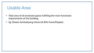 Usable Area
• Total area of all enclosed spaces fulfilling the main functional
requirements of the building.
• Eg: Dewan Sembahyang Utama & Bilik Imam/Pejabat.
 