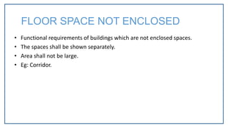 • Functional requirements of buildings which are not enclosed spaces.
• The spaces shall be shown separately.
• Area shall not be large.
• Eg: Corridor.
FLOOR SPACE NOT ENCLOSED
 