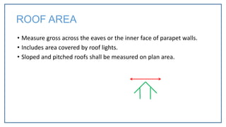 • Measure gross across the eaves or the inner face of parapet walls.
• Includes area covered by roof lights.
• Sloped and pitched roofs shall be measured on plan area.
ROOF AREA
 