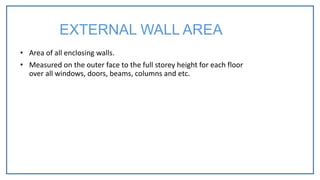 • Area of all enclosing walls.
• Measured on the outer face to the full storey height for each floor
over all windows, doors, beams, columns and etc.
EXTERNAL WALL AREA
 