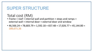 Total cost (RM)
• Frame + roof + internal wall and partition + steps and ramps +
external wall + internal door + external door and window
• 46,566.24 + 78,683.79 + 1,592.18 + 657.48 + 17,026.77 + 45,144.80 =
189,671.26
SUPER STRUCTURE
 