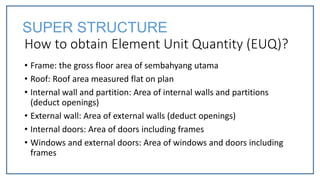 How to obtain Element Unit Quantity (EUQ)?
• Frame: the gross floor area of sembahyang utama
• Roof: Roof area measured flat on plan
• Internal wall and partition: Area of internal walls and partitions
(deduct openings)
• External wall: Area of external walls (deduct openings)
• Internal doors: Area of doors including frames
• Windows and external doors: Area of windows and doors including
frames
SUPER STRUCTURE
 