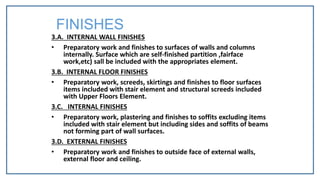 3.A. INTERNAL WALL FINISHES
• Preparatory work and finishes to surfaces of walls and columns
internally. Surface which are self-finished partition ,fairface
work,etc) sall be included with the appropriates element.
3.B. INTERNAL FLOOR FINISHES
• Preparatory work, screeds, skirtings and finishes to floor surfaces
items included with stair element and structural screeds included
with Upper Floors Element.
3.C. INTERNAL FINISHES
• Preparatory work, plastering and finishes to soffits excluding items
included with stair element but including sides and soffits of beams
not forming part of wall surfaces.
3.D. EXTERNAL FINISHES
• Preparatory work and finishes to outside face of external walls,
external floor and ceiling.
FINISHES
 