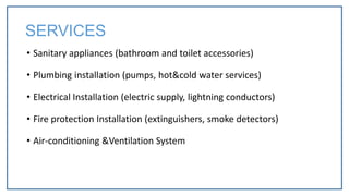 • Sanitary appliances (bathroom and toilet accessories)
• Plumbing installation (pumps, hot&cold water services)
• Electrical Installation (electric supply, lightning conductors)
• Fire protection Installation (extinguishers, smoke detectors)
• Air-conditioning &Ventilation System
SERVICES
 