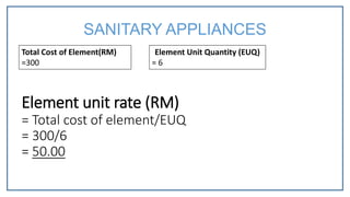 Total Cost of Element(RM)
=300
Element Unit Quantity (EUQ)
= 6
Element unit rate (RM)
= Total cost of element/EUQ
= 300/6
= 50.00
SANITARY APPLIANCES
 