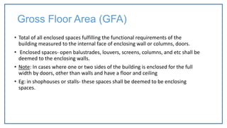 Gross Floor Area (GFA)
• Total of all enclosed spaces fulfilling the functional requirements of the
building measured to the internal face of enclosing wall or columns, doors.
• Enclosed spaces- open balustrades, louvers, screens, columns, and etc shall be
deemed to the enclosing walls.
• Note: In cases where one or two sides of the building is enclosed for the full
width by doors, other than walls and have a floor and ceiling
• Eg: in shophouses or stalls- these spaces shall be deemed to be enclosing
spaces.
 