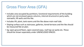 Gross Floor Area (GFA)
• Includes area occupied by partitions, functional requirements of the building
which are not enclosed spaces columns, internal structural or party walls,
stairwells, lift wells and the like.
• Includes lift, plant, tank rooms and the like above main roof slab.
• Sloping surface such as staircases, galleries, tiered terraces and the like should
be measured flat on plan.
• Eg: open ground floors, open covered ways, roof top car parks etc. These
should be shown seperately under UNENCLOSED SPACES.
 