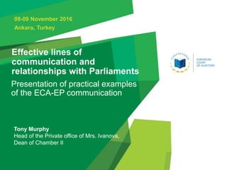 Effective lines of
communication and
relationships with Parliaments
Presentation of practical examples
of the ECA-EP communication
08-09 November 2016
Ankara, Turkey
Tony Murphy
Head of the Private office of Mrs. Ivanova,
Dean of Chamber II
Page 1
 