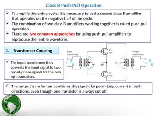  To amplify the entire cycle, it is necessary to add a second class B amplifier
that operates on the negative half of the cycle.
 The combination of two class B amplifiers working together is called push-pull
operation
 There are two common approaches for using push-pull amplifiers to
reproduce the entire waveform.
1. Transformer Coupling
 The input transformer thus
converts the input signal to two
out-of-phase signals for the two
npn transistors.
 The output transformer combines the signals by permitting current in both
directions, even though one transistor is always cut off.
 