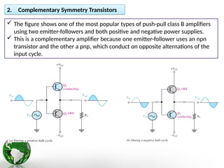 2. Complementary Symmetry Transistors
 The figure shows one of the most popular types of push-pull class B amplifiers
using two emitter-followers and both positive and negative power supplies.
 This is a complementary amplifier because one emitter-follower uses an npn
transistor and the other a pnp, which conduct on opposite alternations of the
input cycle.
 