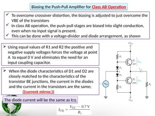  To overcome crossover distortion, the biasing is adjusted to just overcome the
VBE of the transistors
 In class AB operation, the push-pull stages are biased into slight conduction,
even when no input signal is present.
 This can be done with a voltage-divider and diode arrangement, as shown
Biasing the Push-Pull Amplifier for Class AB Operation
 Using equal values of R1 and R2 the positive and
negative supply voltages forces the voltage at point
A to equal 0 V and eliminates the need for an
input coupling capacitor.
 When the diode characteristics of D1 and D2 are
closely matched to the characteristics of the
transistor BE junctions, the current in the diodes
and the current in the transistors are the same;
((current mirror.))
The diode current will be the same as ICQ
 