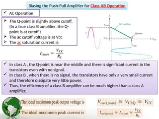 AC Operation
Biasing the Push-Pull Amplifier for Class AB Operation
 The Q-point is slightly above cutoff.
(In a true class B amplifier, the Q-
point is at cutoff.)
 The ac cutoff voltage is at VCC
 The ac saturation current is:
 In class A , the Q-point is near the middle and there is significant current in the
transistors even with no signal.
 In class B , when there is no signal, the transistors have only a very small current
and therefore dissipate very little power.
 Thus, the efficiency of a class B amplifier can be much higher than a class A
amplifier.
 