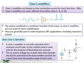  Class C amplifiers are biased so that conduction occurs for much less than 180o
 Class C amplifiers are more efficient than either class A , B, or AB
Class C amplifiers
 The output amplitude is a nonlinear function of the input, so class C amplifiers
are not used for linear amplification.
 They are generally used in radio frequency (RF) applications, including resonance
circuits
Basic Class C Operation
 A class C amplifier is normally operated with a
resonant circuit load, so the resistive load is used
only for the purpose of illustrating the concept.
 The ac source voltage has a peak value that exceeds
the barrier potential of the base-emitter junction for
a short time near the positive peak of each cycle,
 