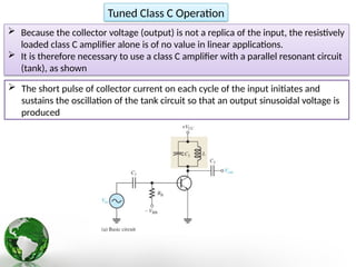Tuned Class C Operation
 Because the collector voltage (output) is not a replica of the input, the resistively
loaded class C amplifier alone is of no value in linear applications.
 It is therefore necessary to use a class C amplifier with a parallel resonant circuit
(tank), as shown
 The short pulse of collector current on each cycle of the input initiates and
sustains the oscillation of the tank circuit so that an output sinusoidal voltage is
produced
 