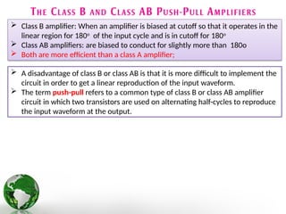  Class B amplifier: When an amplifier is biased at cutoff so that it operates in the
linear region for 180o
of the input cycle and is in cutoff for 180o
 Class AB amplifiers: are biased to conduct for slightly more than 180o
 Both are more efficient than a class A amplifier;
 A disadvantage of class B or class AB is that it is more difficult to implement the
circuit in order to get a linear reproduction of the input waveform.
 The term push-pull refers to a common type of class B or class AB amplifier
circuit in which two transistors are used on alternating half-cycles to reproduce
the input waveform at the output.
 