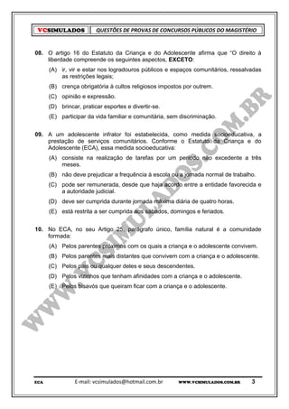 VCSIMULADOS             QUESTÕES DE PROVAS DE CONCURSOS PÚBLICOS DO MAGISTÉRIO


08. O artigo 16 do Estatuto da Criança e do Adolescente afirma que “O direito à
    liberdade compreende os seguintes aspectos, EXCETO:
      (A) ir, vir e estar nos logradouros públicos e espaços comunitários, ressalvadas
          as restrições legais;
      (B) crença obrigatória à cultos religiosos impostos por outrem.
      (C) opinião e expressão.
      (D) brincar, praticar esportes e divertir-se.
      (E) participar da vida familiar e comunitária, sem discriminação.


09. A um adolescente infrator foi estabelecida, como medida socioeducativa, a
    prestação de serviços comunitários. Conforme o Estatuto da Criança e do
    Adolescente (ECA), essa medida socioeducativa:
      (A) consiste na realização de tarefas por um período não excedente a três
          meses.
      (B) não deve prejudicar a frequência à escola ou a jornada normal de trabalho.
      (C) pode ser remunerada, desde que haja acordo entre a entidade favorecida e
          a autoridade judicial.
      (D) deve ser cumprida durante jornada máxima diária de quatro horas.
      (E) está restrita a ser cumprida aos sábados, domingos e feriados.


10. No ECA, no seu Artigo 25, parágrafo único, família natural é a comunidade
    formada:
      (A) Pelos parentes próximos com os quais a criança e o adolescente convivem.
      (B) Pelos parentes mais distantes que convivem com a criança e o adolescente.
      (C) Pelos pais ou qualquer deles e seus descendentes.
      (D) Pelos vizinhos que tenham afinidades com a criança e o adolescente.
      (E) Pelos bisavós que queiram ficar com a criança e o adolescente.




ECA             E-mail: vcsimulados@hotmail.com.br      WWW.VCSIMULADOS.COM.BR    3
 