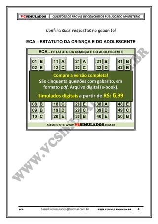 VCSIMULADOS          QUESTÕES DE PROVAS DE CONCURSOS PÚBLICOS DO MAGISTÉRIO



                 Confira suas respostas no gabarito!

      ECA – ESTATUTO DA CRIANÇA E DO ADOLESCENTE

             ECA – ESTATUTO DA CRIANÇA E DO ADOLESCENTE

        01    B     11 A       21 A       31 B        41             B
        02    E     12 C       22 C       32 D        42             B
        03    D     13 A       23 D       33 A
                    Compre a versão completa!         43             E
        04   São cinquenta questões com 34 B
              E     14 E       24 D                   44
                                           gabarito, em              A
        05    E formato pdf. Arquivo digital (e-book).45
                    15 D       25 D       35 A                       A
        06    A     16 C       26 A       36 D        46             E
        07   Simulados A
              D                27 partir 37 R$: ,99
                    17 digitais a C       de E        47    6        C
        08    B     18 C       28 E       38 A        48             E
        09    B     19 D       29 C       39 D        49             C
        10    C     20 E       30 B       40 E        50             B
                  ACESSE O SITE: WWW.VCSIMULADOS.COM.BR




ECA           E-mail: vcsimulados@hotmail.com.br   WWW.VCSIMULADOS.COM.BR   4
 
