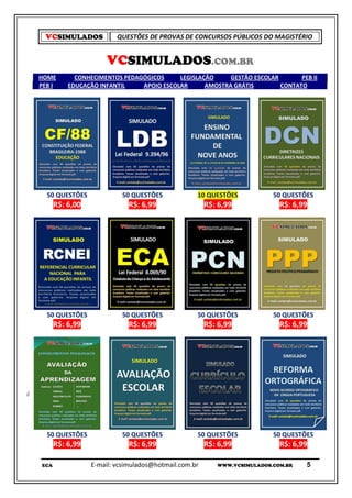 VCSIMULADOS            QUESTÕES DE PROVAS DE CONCURSOS PÚBLICOS DO MAGISTÉRIO


                     VCSIMULADOS.COM.BR
HOME        CONHECIMENTOS PEDAGÓGICOS     LEGISLAÇÃO     GESTÃO ESCOLAR       PEB II
PEB I     EDUCAÇÃO INFANTIL    APOIO ESCOLAR      AMOSTRA GRÁTIS        CONTATO




  50 QUESTÕES             50 QUESTÕES             10 QUESTÕES            50 QUESTÕES
      R$: 6,00              R$: 6,99                  R$: 6,99             R$: 6,99




  50 QUESTÕES             50 QUESTÕES             50 QUESTÕES            50 QUESTÕES
      R$: 6,99              R$: 6,99                  R$: 6,99             R$: 6,99




  50 QUESTÕES             50 QUESTÕES             50 QUESTÕES            50 QUESTÕES
      R$: 6,99              R$: 6,99                  R$: 6,99             R$: 6,99

ECA              E-mail: vcsimulados@hotmail.com.br      WWW.VCSIMULADOS.COM.BR   5
 