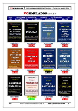 VCSIMULADOS            QUESTÕES DE PROVAS DE CONCURSOS PÚBLICOS DO MAGISTÉRIO


                     VCSIMULADOS.COM.BR
HOME        CONHECIMENTOS PEDAGÓGICOS     LEGISLAÇÃO     GESTÃO ESCOLAR       PEB II
PEB I     EDUCAÇÃO INFANTIL    APOIO ESCOLAR      AMOSTRA GRÁTIS        CONTATO




  50 QUESTÕES             50 QUESTÕES             50 QUESTÕES             50 QUESTÕES
      R$: 6,00              R$: 6,99                  R$: 6,99              R$: 6,99




  50 QUESTÕES             50 QUESTÕES             150 QUESTÕES            50 QUESTÕES
      R$: 6,99              R$: 6,99                  R$: 14,99             R$: 6,99




  50 QUESTÕES             100 QUESTÕES            50 QUESTÕES             50 QUESTÕES
      R$: 6,99              R$: 11,99                 R$: 6,99              R$: 6,99

ECA              E-mail: vcsimulados@hotmail.com.br       WWW.VCSIMULADOS.COM.BR   6
 