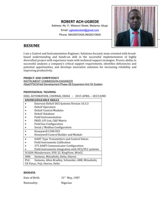 ROBERT ACH-UGBEDE
Address: No 11, Missouri Street, Maitama, Abuja
Email: ugbederobert@gmail.com
Phone: 08035972426,08026310605
RESUME
I am a Control and Instrumentation Engineer; Solutions-focused, team oriented with broad-
based understanding and hands-on skill in the successful implementation of highly
diversified project with experience team with technical support strategies. Proven ability to
successful analyses a company's critical support requirements, identifies deficiencies and
potential opportunities, and develops innovative solutions for increasing reliability and
improving productivity.
PROJECT AND COMPETENCY
INSTRUMENT COMMISSION ENGINEER
Alba(FPSO)Field Development Phase 2B Expansion;Hot Oil System
PROFESSIONAL TRAINING
EXEL AUTOMATION, CHENNAI, INDIA – 2015 APRIL – 2015 JUNE
KNOWLEDGEABLE SKILLS
• Emerson DeltaV DCS Systems Version 10.3.3
• DeltaV Operation
• DeltaV Control Modules
• DeltaV Database
• Field Instrumentation
• P&ID, I/O List, C&E Matrix
• Field bus Configuration
• Serial / Modbus Configuration
• Honeywell C300 DCS
• Honeywell Control Builder and Module
• HART Type Transmitters and Control Valves
• Field Instruments Calibration
• 375 HART Communicator Configuration
• Field instruments integration with DCS/PLC systems
SCADA:Wonderware, IFIX 32, KingView, WinCC
HMI: Siemens, Mitsubishi, Delta, Omron
PLC: Siemens, Allen Bradley, Schneider, ABB, Mitsubishi,
GE Fanuc, Fuji, Omron, Delta
BIODATA
Date of Birth: 31st
May, 1987
Nationality: Nigerian
 