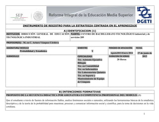1
INSTRUMENTO DE REGISTRO PARA LA ESTRATEGIA CENTRADA EN EL APRENDIZAJE
A) IDENTIFICACION (1)
INSTITUCION: DIRECCIÓN GENERAL DE EDUCACIÓN
TECNOLÓGICA INDUSTRIAL
PLANTEL: CENTRO DE BACHILLERATO TECNOLÓGICO industrial y de
servicios 209
PROFESOR(ES): M. en C. Arturo Vázquez Córdova
ASIGNATURA/ MODULO
Probabilidad y Estadística
SEMESTRE:
V
PERIODO DE APLICACIÓN:
Agosto2013-Enero 2014
FECHA:
27 de junio de
2013SUBMODULO: ESPECIALIDAD:
Téc. Asistente Ejecutivo
Bilingüe
Téc. en Contabilidad
Téc. en Informática
Téc Laboratorista Químico
Téc. en Soporte y
Mantenimiento de Equipo
de Cómputo
DURACION EN HORAS:
20 Horas
B) INTENCIONES FORMATIVAS
PROPOSITO DE LA SECUENCIA DIDACTICA POR ASIGNATURA O COMPETENCIA PROFESIONAL DEL MODULO: (1)
Que el estudiante a través de fuentes de información fiables, analice fenómenos sociales o naturales, utilizando las herramientas básicas de la estadística
descriptiva y de la teoría de la probabilidad para muestrear, procesar y comunicar información social y científica, para la toma de decisiones en la vida
cotidiana.
 