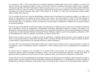 19
En el periodo de 1800 a 1820 se desarrollaron dos conceptos matemáticos fundamentales para la teoría estadística: la teoría de los
errores de observación, aportada por Laplace y Gauss, y la teoría de los mínimos cuadrados, realizada por Laplace, Gauss y Legendre.
A finales del siglo XIX, Sir Francis Galton ideó el método conocido como c o r r e l a c i ó n, que tenía por objeto medir la influencia
relativa de los factores sobre las variables. De aquí partió el desarrollo del coeficiente de correlación creado por Karl Pearson y otros
cultivadores de la ciencia biométrica, tales como J. Pease Norton, R. H. Hooker y G. Udny Yule, que efectuaron amplios estudios
sobre la medida de las relaciones.
Una vez sentadas las bases de la teoría de probabilidades, podemos situar el nacimiento de la estadística moderna y su empleo en el
análisis de experimentos en los trabajos de Francis Galton y Kurt Pearson. Este último publicó en 1892 el libro The Grammar of
Science (La gramática de la ciencia), un clásico en la filosofía de la ciencia, y fue él quien ideó el conocido test de Chi -cuadrado. El
hijo de Pearson, Egon, y el matemát ico nacido en Polonia Jerzy Neyman pueden considerarse los fundadores de las pruebas modernas
de contraste de hipótesis.
Pero es sin lugar a dudas Ronald Arnold Fisher la figura más influyente de la estadística, pues la situó como una poderosa herramienta
para la planeación y análisis de experimentos. Contemporáneo de Pearson, desarrolló el análisis de varianza y fue pionero en el
desarrollo de numerosas técnicas de análisis multivariante y en la introducción del método de máxima verosimilitud para la estimación
de parámetros. Su libro Statistical Methods for Research Workers (Métodos estadísticos para los investigadores), publicado en 1925,
ha sido probablemente el libro de estadística más utilizado a lo largo de muchos años.
Mientras tanto, en Rusia, una activa y fructífera escuela de matemáticas y estadística aportó asimismo –como no podía ser de otro
modo– su considerable influencia. Desde finales del siglo XVIII y comienzos del XIX cabe destacar las figuras de Pafnuty Chebichev
y Andrei Harkov, y posteriormente las de Alexander Khinchin y Andrey Kolmogorov.
En el siglo XIX, con la generalización del método científico para estudiar todos los fenómenos de las ciencias naturales y sociales, los
investigadores vieron la necesidad de reducir la información a valores numéricos para evitar la ambigüedad de las descripciones
verbales.
En nuestros días, la estadística se ha convertido en un método efectivo para describir con exactitud los valores de los datos
económicos, políticos, sociales, psicológicos, biológicos y físicos, y sirve como herramienta para relacionar y analizar dichos datos. El
trabajo del experto estadístico no consiste ya sólo en reunir y tabular los datos, sino sobre todo en interpretar esa información.
El desarrollo de la teoría de la probabilidad ha aumentado el alcance de las aplicaciones de la estadística. Muchos conjuntos de datos se
pueden estudiar con gran exactitud utilizando determinadas distribuciones probabilísticas. La probabilidad es útil para comprobar la
fiabilidad de las inferencias estadísticas y para predecir el tipo y la cantidad de datos necesarios en un determinado estudio estadístico.
 