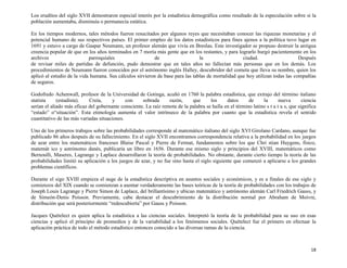 18
Los eruditos del siglo XVII demostraron especial interés por la estadística demográfica como resultado de la especulación sobre si la
población aumentaba, disminuía o permanecía estática.
En los tiempos modernos, tales métodos fueron resucitados por algunos reyes que necesitaban conocer las riquezas monetarias y el
potencial humano de sus respectivos países. El primer empleo de los datos estadísticos para fines ajenos a la política tuvo lugar en
1691 y estuvo a cargo de Gaspar Neumann, un profesor alemán que vivía en Breslau. Este investigador se propuso destruir la antigua
creencia popular de que en los años terminados en 7 moría más gente que en los restantes, y para lograrlo hurgó pacientemente en los
archivos parroquiales de la ciudad. Después
de revisar miles de partidas de defunción, pudo demostrar que en tales años no fallecían más personas que en los demás. Los
procedimientos de Neumann fueron conocidos por el astrónomo inglés Halley, descubridor del cometa que lleva su nombre, quien los
aplicó al estudio de la vida humana. Sus cálculos sirvieron de base para las tablas de mortalidad que hoy utilizan todas las compañías
de seguros.
Godofredo Achenwall, profesor de la Universidad de Gotinga, acuñó en 1760 la palabra estadística, que extrajo del término italiano
statista (estadista). Creía, y con sobrada razón, que los datos de la nueva ciencia
serían el aliado más eficaz del gobernante consciente. La raíz remota de la palabra se halla en el término latino s t a t u s, que significa
“estado” o“situación”. Esta etimología aumenta el valor intrínseco de la palabra por cuanto que la estadística revela el sentido
cuantitativo de las más variadas situaciones.
Uno de los primeros trabajos sobre las probabilidades corresponde al matemático italiano del siglo XVI Girolano Cardano, aunque fue
publicado 86 años después de su fallecimiento. En el siglo XVII encontramos correspondencia relativa a la probabilidad en los juegos
de azar entre los matemáticos franceses Blaise Pascal y Pierre de Fermat, fundamentos sobre los que Chri stian Huygens, físico,
matemát ico y astrónomo danés, publicaría un libro en 1656. Durante ese mismo siglo y principios del XVIII, matemáticos como
Bernoulli, Maseres, Lagrange y Laplace desarrollaron la teoría de probabilidades. No obstante, durante cierto tiempo la teoría de las
probabilidades limitó su aplicación a los juegos de azar, y no fue sino hasta el siglo siguiente que comenzó a aplicarse a los grandes
problemas científicos.
Durante el sigo XVIII empieza el auge de la estadística descriptiva en asuntos sociales y económicos, y es a finales de ese siglo y
comienzos del XIX cuando se comienzan a asentar verdaderamente las bases teóricas de la teoría de probabilidades con los trabajos de
Joseph Louis Lagrange y Pierre Simon de Laplace, del brillantísimo y ubicuo matemático y astrónomo alemán Carl Friedrich Gauss, y
de Simeón-Denis Poisson. Previamente, cabe destacar el descubrimiento de la distribución normal por Abraham de Moivre,
distribución que será posteriormente “redescubierta” por Gauss y Poisson.
Jacques Quételect es quien aplica la estadística a las ciencias sociales. Interpretó la teoría de la probabilidad para su uso en esas
ciencias y aplicó el principio de promedios y de la variabilidad a los fenómenos sociales. Quételect fue el primero en efectuar la
aplicación práctica de todo el método estadístico entonces conocido a las diversas ramas de la ciencia.
 
