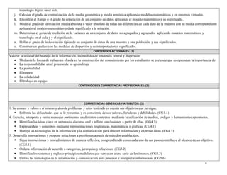 4
tecnología digital en el aula.
j. Calcular el grado de centralización de la media geométrica y media armónica aplicando modelos matemáticos y en entornos virtuales.
k. Encontrar el Rango o el grado de separación de un conjunto de datos aplicando el modelo matemático y su significado..
l. Medir el grado de desviación media absoluta o valor absoluto de todas las diferencias de cada dato de la muestra con su media correspondiente
aplicando el modelo matemático y darle significado a la solución.
m. Determinar el gordo de medición de la varianza de un conjunto de datos no agrupados y agrupados aplicando modelos matemáticos y
tecnología en el aula y y el significado.
n. Hallar el grado de la desviación típica de un conjunto de datos de una muestra y una población y sus significados.
o. Construir un grafico con las medidas de dispersión y su interpretación o significados.
CONTENIDOS ACTIDINALES: (2)
Valorar la utilidad del Manejo de la información, las medidas de tendencia central y dispersión:
Mediante la forma de trabajo en el aula en la construcción del conocimiento por los estudiantes se pretende que comprendan la importancia de:
La responsabilidad en el proceso de su aprendizaje
La puntualidad
El respeto
La solidaridad
El trabajo en equipo
CONTENIDOS EN COMPETENCIAS PROFESIONALES: (3)
COMPETENCIAS GENERICAS Y ATRIBUTOS: (1)
1. Se conoce y valora a si mismo y aborda problemas y retos teniendo en cuenta sus objetivos que persigue.
 Enfrenta las dificultades que se le presentan y es consciente de sus valores, fortalezas y debilidades. (CG1.1)
4. Escucha, interpreta y emite mensajes pertinentes en distintos contextos mediante la utilización de medios, códigos y herramientas apropiados.
 Identifica las ideas clave en un texto o discurso oral e infiere conclusiones a partir de ellas. (CG4.3)
 Expresa ideas y conceptos mediante representaciones lingüísticas, matemáticas o gráficas. (CG4.1)
 Maneja las tecnologías de la información y la comunicación para obtener información y expresar ideas. (CG4.5)
5. Desarrolla innovaciones y propone soluciones a problemas a partir de métodos establecidos.
 Sigue instrucciones y procedimientos de manera reflexiva, comprendiendo como cada uno de sus pasos contribuye al alcance de un objetivo.
(CG5.1)
 Ordena información de acuerdo a categorías, jerarquías y relaciones. (CG5.2)
 Identifica los sistemas y reglas o principios medulares que subyacen a una serie de fenómenos. (CG5.3)
 Utiliza las tecnologías de la información y comunicación para procesar e interpretar información. (CG5.6)
 