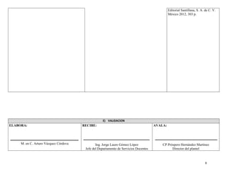 9
Editorial Santillana, S. A. de C. V.
México 2012, 303 p.
E) VALIDACION
ELABORA:
M. en C. Arturo Vázquez Córdova
RECIBE:
Ing. Jorge Lauro Gómez López
Jefe del Departamento de Servicios Docentes
AVALA:
CP Próspero Hernández Martínez
Director del plantel
 