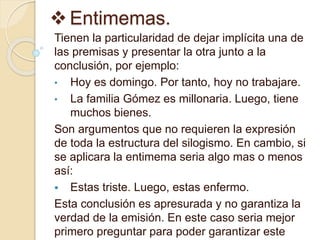  Entimemas.
Tienen la particularidad de dejar implícita una de
las premisas y presentar la otra junto a la
conclusión, por ejemplo:
• Hoy es domingo. Por tanto, hoy no trabajare.
• La familia Gómez es millonaria. Luego, tiene
muchos bienes.
Son argumentos que no requieren la expresión
de toda la estructura del silogismo. En cambio, si
se aplicara la entimema seria algo mas o menos
así:
 Estas triste. Luego, estas enfermo.
Esta conclusión es apresurada y no garantiza la
verdad de la emisión. En este caso seria mejor
primero preguntar para poder garantizar este
 