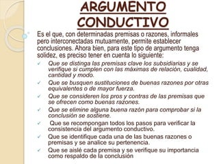 ARGUMENTO
CONDUCTIVO
Es el que, con determinadas premisas o razones, informales
pero interconectadas mutuamente, permite establecer
conclusiones. Ahora bien, para este tipo de argumento tenga
solidez, es preciso tener en cuenta lo siguiente:
 Que se distinga las premisas clave los subsidiarias y se
verifique si cumplen con las máximas de relación, cualidad,
cantidad y modo.
 Que se busquen sustituciones de buenas razones por otras
equivalentes o de mayor fuerza.
 Que se consideren los pros y contras de las premisas que
se ofrecen como buenas razones.
 Que se elimine alguna buena razón para comprobar si la
conclusión se sostiene.
 Que se recompongan todos los pasos para verificar la
consistencia del argumento conductivo.​
 Que se identifique cada una de las buenas razones o
premisas y se analice su pertenencia.​
 Que se aislé cada premisa y se verifique su importancia
como respaldo de la conclusión
 
