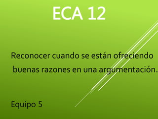 ECA 12 
Reconocer cuando se están ofreciendo 
buenas razones en una argumentación. 
Equipo 5 
 