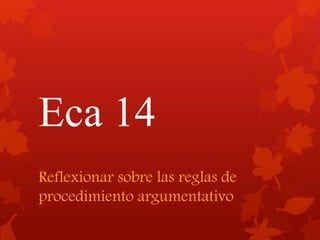 Eca 14
Reflexionar sobre las reglas de
procedimiento argumentativo
 