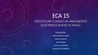 ECA 15 
IDENTIFICAR CUANDO UN ARGUMENTO 
QUE PARECE BUENO ES MALO. 
INTEGRANTES: 
KARLA XIMENA YAÑEZ 
KARLA CAMPOS 
JESUS ROJAS 
LETICIA GUTIERREZ 
GUADALUPE RAMIREZ 
 