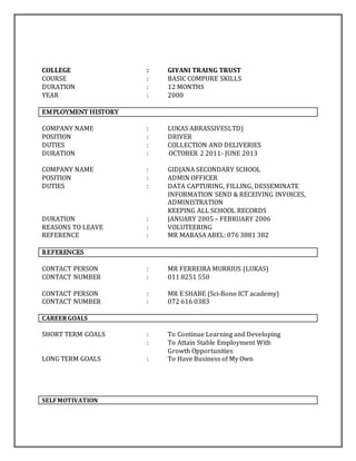 COLLEGE : GIYANI TRAING TRUST
COURSE : BASIC COMPURE SKILLS
DURATION : 12 MONTHS
YEAR : 2000
EMPLOYMENT HISTORY
COMPANY NAME : LUKAS ABRASSIVESLTD)
POSITION : DRIVER
DUTIES : COLLECTION AND DELIVERIES
DURATION : OCTOBER 2 2011- JUNE 2013
COMPANY NAME : GIDJANA SECONDARY SCHOOL
POSITION : ADMIN OFFICER
DUTIES : DATA CAPTURING, FILLING, DESSEMINATE
INFORMATION SEND & RECEIVING INVOICES,
ADMINISTRATION
KEEPING ALL SCHOOL RECORDS
DURATION : JANUARY 2005 – FEBRUARY 2006
REASONS TO LEAVE : VOLUTEERING
REFERENCE : MR MABASA ABEL: 076 3881 382
REFERENCES
CONTACT PERSON : MR FERREIRA MURRIUS (LUKAS)
CONTACT NUMBER : 011 8251 550
CONTACT PERSON : MR E SHABE (Sci-Bono ICT academy)
CONTACT NUMBER : 072 616 0383
CAREERGOALS
SHORT TERM GOALS : To Continue Learning and Developing
: To Attain Stable Employment With
Growth Opportunities
LONG TERM GOALS : To Have Business of My Own
SELFMOTIVATION
 
