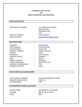 CURRICULUM VITAE
OF
MUSA BETHUEL HLUNGWANI
CONTACT DETAILS
RESIDENTIAL ADDRESS : 4116 DRUM CLOSE ROAD
DEVLAND EXT
FREEDOM PARK
1811
CONTACT NUMBER : 0760 6508 029
EMAIL ADDRESS : bethuelhlungwani@gmail.com
SELF MOTIVATION
SURNAME : HLUNGWANI
FIRST NAME(S) : MUSA BETHUEL
DATE OF BIRTH : 09-09-1979
IDENTITY NUMBER : 790909 5934 084
GENDER : MALE
NATIONALITY : SOUTH AFRICAN
MARITAL STATUS : MARRIED
RACE : BLACK
HOME LANGUAGE : XITSONGA
OTHER LANGUAGES : ENGLISH & ZULU
NUMBER OF DEPENDANTS : TWO
CRIMINAL OFFENCE : NONE
EDUCATIONALQUALIFICATIONS
LAST SCHOOL ATTENDED : GIDJANA SECONDARY SCHOOL
HIGHEST GRADE PASSED : GRADE 12
YEAR OBTAINED : 1999
FURTHER EDUCATION & TRAINING
INSTITUTION : SCI-BONO ICT ACADEMY
COURSE : ITE, A+, N+ & CCNA
YEAR : 2015
 