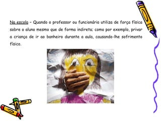 Na escola – Quando o professor ou funcionário utiliza de força física
sobre o aluno mesmo que de forma indireta; como por exemplo, privar
a criança de ir ao banheiro durante a aula, causando-lhe sofrimento
físico.
 