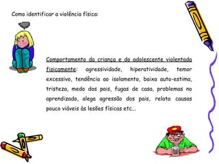 Como identificar a violência física:
Comportamento da criança e do adolescente violentada
fisicamente: agressividade, hiperatividade, temor
excessivo, tendência ao isolamento, baixa auto-estima,
tristeza, medo dos pais, fugas de casa, problemas no
aprendizado, alega agressão dos pais, relata causas
pouco viáveis às lesões físicas etc...
 