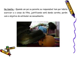 Na família – Quando um pai ou parente ou responsável tem por hábito
acariciar a o corpo da filha, justificando está dando carinho, porém
com o objetivo de estimular-se sexualmente.
 