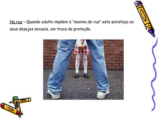Na rua – Quando adulto impõem à “menina de rua” esta satisfaça os
seus desejos sexuais, em troca de proteção.
 