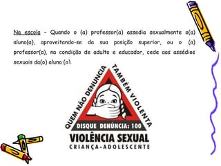 Na escola – Quando o (a) professor(a) assedia sexualmente o(a)
aluno(a), aproveitando-se da sua posição superior, ou o (a)
professor(a), na condição de adulto e educador, cede aos assédios
sexuais da(o) aluna (o).
 