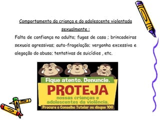Comportamento da criança e do adolescente violentada
sexualmente :
Falta de confiança no adulto; fugas de casa ; brincadeiras
sexuais agressivas; auto-fragelação; vergonha excessiva e
alegação do abuso; tentativas de suicídios , etc.
 