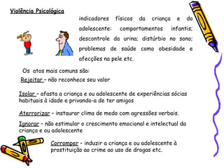 Violência Psicológica
indicadores físicos da criança e do
adolescente: comportamentos infantis;
descontrole da urina; distúrbio no sono;
problemas de saúde como obesidade e
afecções na pele etc.
Os atos mais comuns são:
Rejeitar – não reconhece seu valor
Isolar – afasta a criança e ou adolescente de experiências sócias
habituais à idade e privando-a de ter amigos
Aterrorizar – instaurar clima de medo com agressões verbais.
Ignorar – não estimular o crescimento emocional e intelectual da
criança e ou adolescente
Corromper – induzir a criança e ou adolescente à
prostituição ao crime ao uso de drogas etc.
 