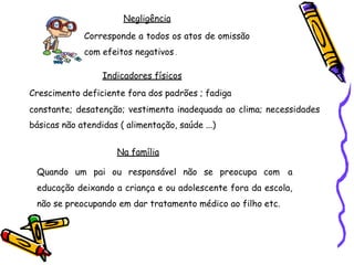 Negligência
Corresponde a todos os atos de omissão
com efeitos negativos .
Indicadores físicos
Crescimento deficiente fora dos padrões ; fadiga
constante; desatenção; vestimenta inadequada ao clima; necessidades
básicas não atendidas ( alimentação, saúde ...)
Na família
Quando um pai ou responsável não se preocupa com a
educação deixando a criança e ou adolescente fora da escola,
não se preocupando em dar tratamento médico ao filho etc.
 