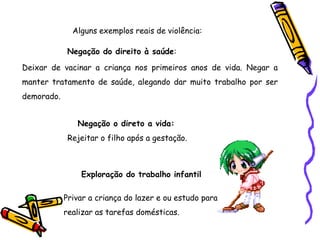 Alguns exemplos reais de violência:
Negação do direito à saúde:
Deixar de vacinar a criança nos primeiros anos de vida. Negar a
manter tratamento de saúde, alegando dar muito trabalho por ser
demorado.
Negação o direto a vida:
Rejeitar o filho após a gestação.
Exploração do trabalho infantil
Privar a criança do lazer e ou estudo para
realizar as tarefas domésticas.
 