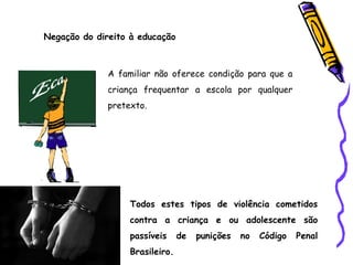 Negação do direito à educação
A familiar não oferece condição para que a
criança frequentar a escola por qualquer
pretexto.
Todos estes tipos de violência cometidos
contra a criança e ou adolescente são
passíveis de punições no Código Penal
Brasileiro.
 