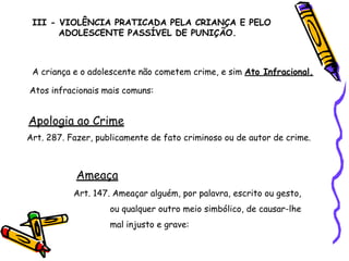 III - VIOLÊNCIA PRATICADA PELA CRIANÇA E PELO
ADOLESCENTE PASSÍVEL DE PUNIÇÃO.
A criança e o adolescente não cometem crime, e sim Ato Infracional.
Atos infracionais mais comuns:
Apologia ao Crime
Art. 287. Fazer, publicamente de fato criminoso ou de autor de crime.
Ameaça
Art. 147. Ameaçar alguém, por palavra, escrito ou gesto,
ou qualquer outro meio simbólico, de causar-lhe
mal injusto e grave:
 