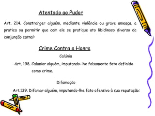 Atentado ao Pudor
Art. 214. Constranger alguém, mediante violência ou grave ameaça, a
pratica ou permitir que com ele se pratique ato libidinoso diverso da
conjunção carnal:
Crime Contra a Honra
Calúnia
Art. 138. Caluniar alguém, imputando-lhe falsamente fato definido
como crime.
Difamação
Art.139. Difamar alguém, imputando-lhe fato ofensivo à sua reputação:
 