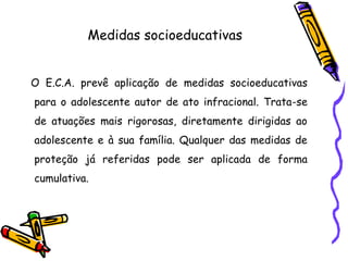 Medidas socioeducativas
O E.C.A. prevê aplicação de medidas socioeducativas
para o adolescente autor de ato infracional. Trata-se
de atuações mais rigorosas, diretamente dirigidas ao
adolescente e à sua família. Qualquer das medidas de
proteção já referidas pode ser aplicada de forma
cumulativa.
 
